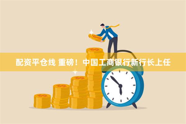 配资平仓线 重磅！中国工商银行新行长上任