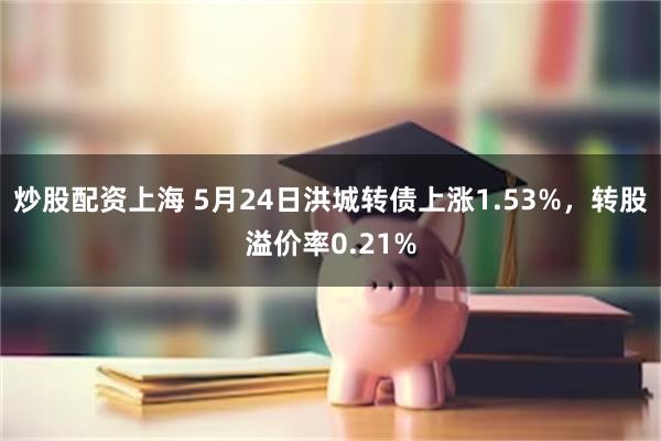 炒股配资上海 5月24日洪城转债上涨1.53%，转股溢价率0.21%