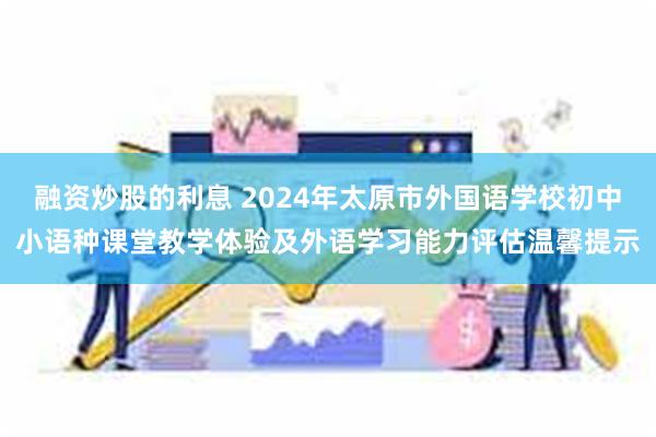 融资炒股的利息 2024年太原市外国语学校初中小语种课堂教学体验及外语学习能力评估温馨提示