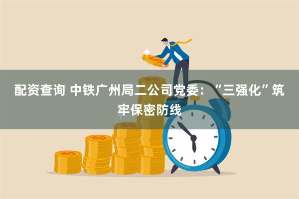 配资查询 中铁广州局二公司党委：“三强化”筑牢保密防线