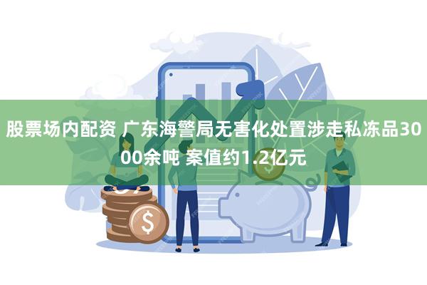 股票场内配资 广东海警局无害化处置涉走私冻品3000余吨 案值约1.2亿元