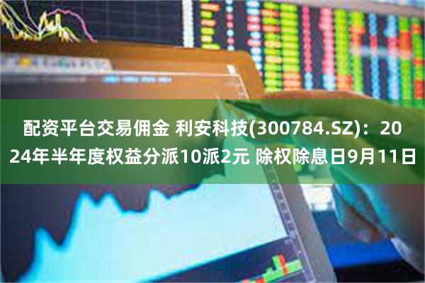 配资平台交易佣金 利安科技(300784.SZ)：2024年半年度权益分派10派2元 除权除息日9月11日