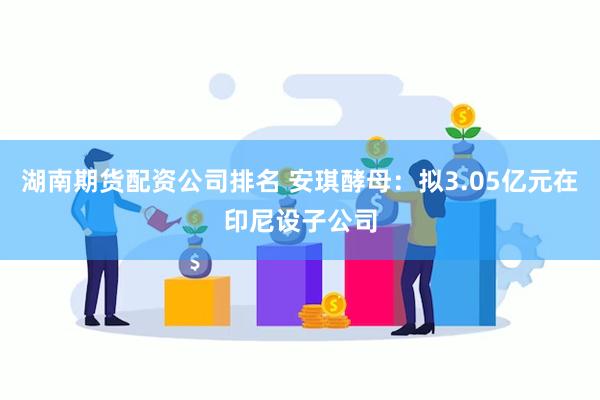 湖南期货配资公司排名 安琪酵母：拟3.05亿元在印尼设子公司