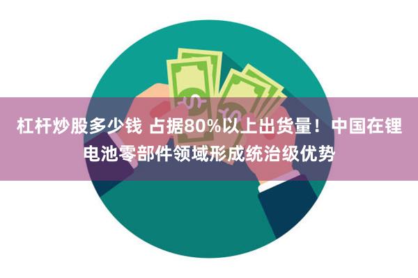 杠杆炒股多少钱 占据80%以上出货量！中国在锂电池零部件领域形成统治级优势