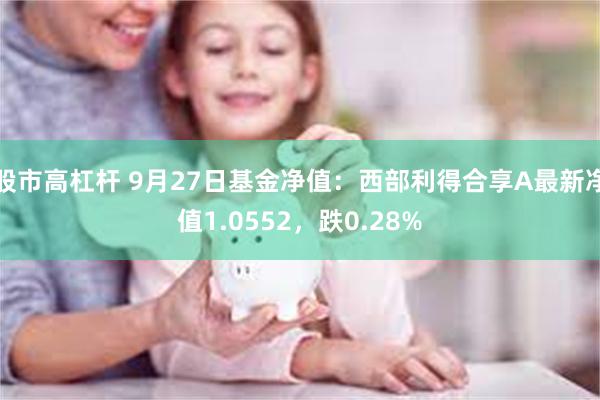 股市高杠杆 9月27日基金净值：西部利得合享A最新净值1.0552，跌0.28%