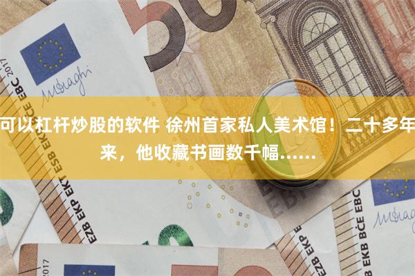 可以杠杆炒股的软件 徐州首家私人美术馆！二十多年来，他收藏书画数千幅......