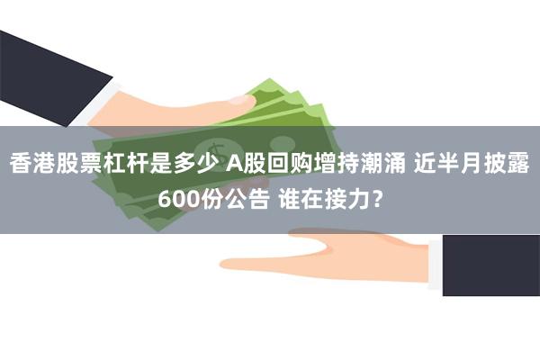 香港股票杠杆是多少 A股回购增持潮涌 近半月披露600份公告 谁在接力？