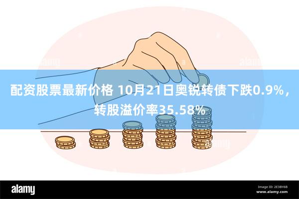 配资股票最新价格 10月21日奥锐转债下跌0.9%，转股溢价率35.58%