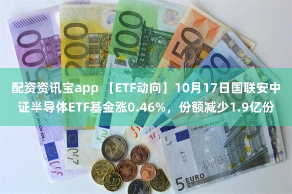 配资资讯宝app 【ETF动向】10月17日国联安中证半导体ETF基金涨0.46%，份额减少1.9亿份