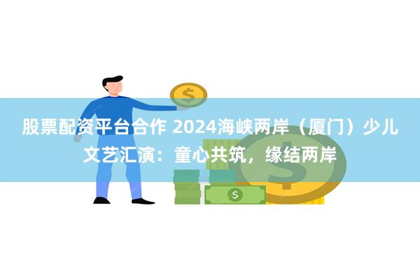 股票配资平台合作 2024海峡两岸（厦门）少儿文艺汇演：童心共筑，缘结两岸