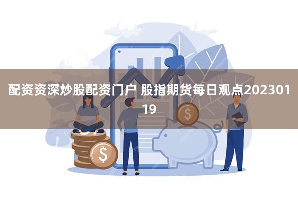 配资资深炒股配资门户 股指期货每日观点20230119