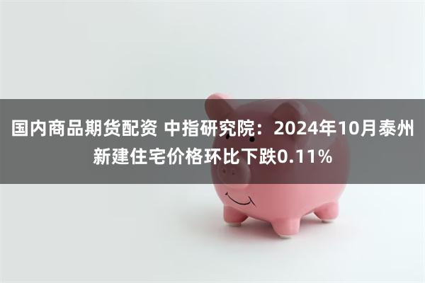 国内商品期货配资 中指研究院：2024年10月泰州新建住宅价格环比下跌0.11%