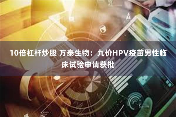 10倍杠杆炒股 万泰生物：九价HPV疫苗男性临床试验申请获批