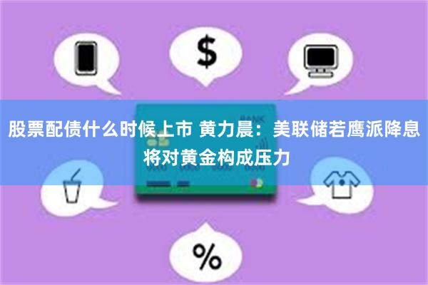 股票配债什么时候上市 黄力晨：美联储若鹰派降息 将对黄金构成压力