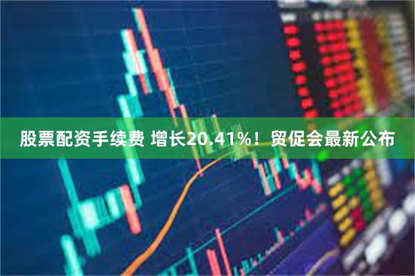 股票配资手续费 增长20.41%！贸促会最新公布