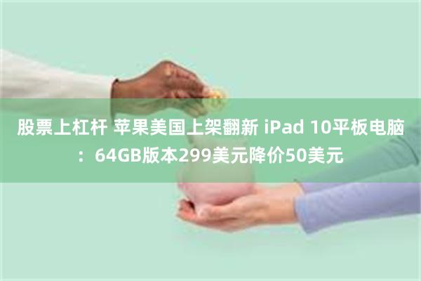 股票上杠杆 苹果美国上架翻新 iPad 10平板电脑：64GB版本299美元降价50美元