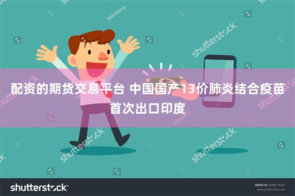 配资的期货交易平台 中国国产13价肺炎结合疫苗首次出口印度