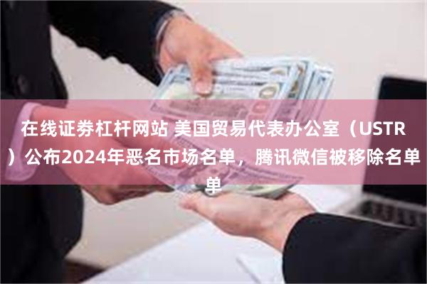 在线证劵杠杆网站 美国贸易代表办公室（USTR）公布2024年恶名市场名单，腾讯微信被移除名单