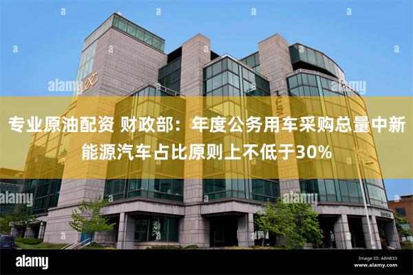 专业原油配资 财政部：年度公务用车采购总量中新能源汽车占比原则上不低于30%