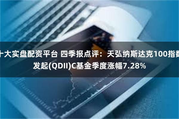 十大实盘配资平台 四季报点评：天弘纳斯达克100指数发起(QDII)C基金季度涨幅7.28%