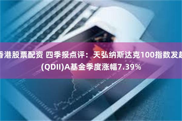 香港股票配资 四季报点评：天弘纳斯达克100指数发起(QDII)A基金季度涨幅7.39%