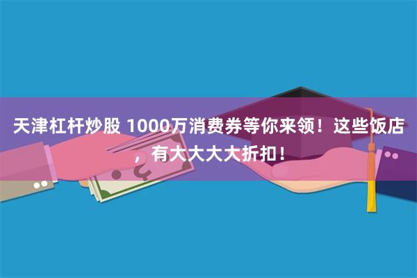 天津杠杆炒股 1000万消费券等你来领！这些饭店，有大大大大折扣！