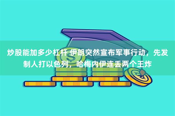 炒股能加多少杠杆 伊朗突然宣布军事行动，先发制人打以色列，哈梅内伊连丢两个王炸