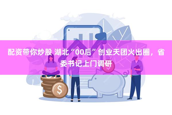 配资带你炒股 湖北“00后”创业天团火出圈，省委书记上门调研