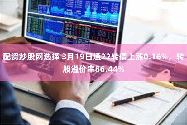 配资炒股网选择 3月19日通22转债上涨0.16%，转股溢价率86.44%