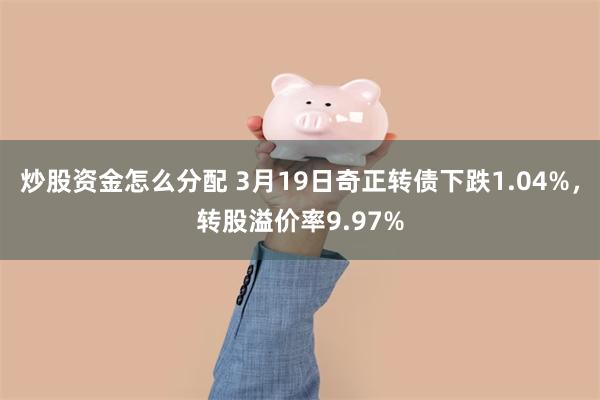 炒股资金怎么分配 3月19日奇正转债下跌1.04%，转股溢价率9.97%